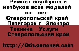 Ремонт ноутбуков и нетбуков всех моделей, от 5 лет - Ставропольский край, Пятигорск г. Электро-Техника » Услуги   . Ставропольский край